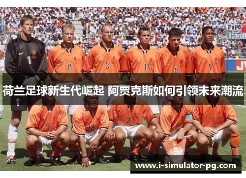 荷兰足球新生代崛起 阿贾克斯如何引领未来潮流