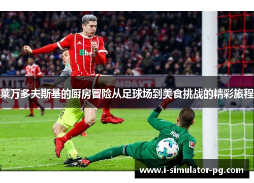莱万多夫斯基的厨房冒险从足球场到美食挑战的精彩旅程 莱万多夫斯基的厨房冒险从足球场到美食挑战的精彩旅程