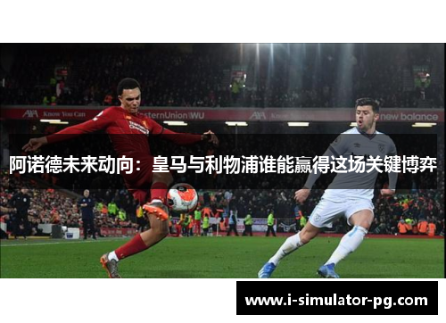 阿诺德未来动向:皇马与利物浦谁能赢得这场关键博弈 阿诺德未来动向:皇马与利物浦谁能赢得这场关键博弈