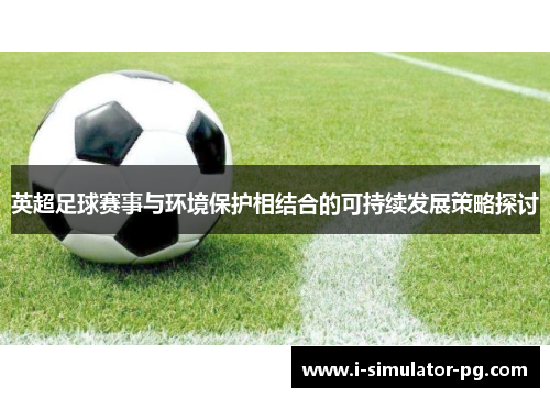 英超足球赛事与环境保护相结合的可持续发展策略探讨 英超足球赛事与环境保护相结合的可持续发展策略探讨