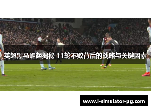 英超黑马崛起揭秘 11轮不败背后的战略与关键因素 英超黑马崛起揭秘 11轮不败背后的战略与关键因素