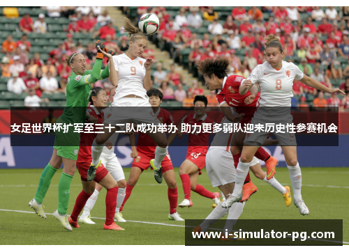 女足世界杯扩军至三十二队成功举办 助力更多弱队迎来历史性参赛机会 女足世界杯扩军至三十二队成功举办 助力更多弱队迎来历史性参赛机会