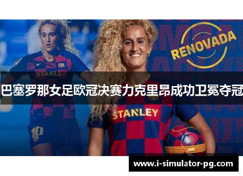 巴塞罗那女足欧冠决赛力克里昂成功卫冕夺冠 巴塞罗那女足欧冠决赛力克里昂成功卫冕夺冠