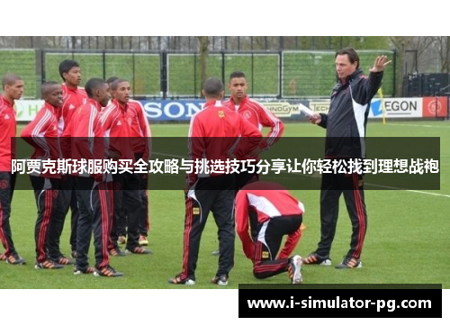 阿贾克斯球服购买全攻略与挑选技巧分享让你轻松找到理想战袍