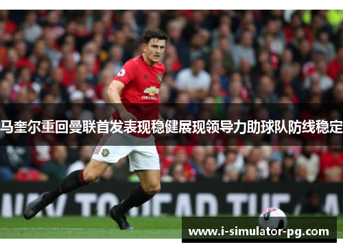 马奎尔重回曼联首发表现稳健展现领导力助球队防线稳定