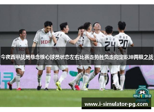 今夜西甲战局悬念核心球员状态左右比赛走势胜负走向定乾坤两极之战