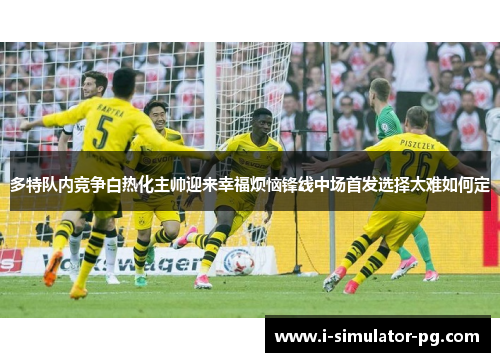 多特队内竞争白热化主帅迎来幸福烦恼锋线中场首发选择太难如何定